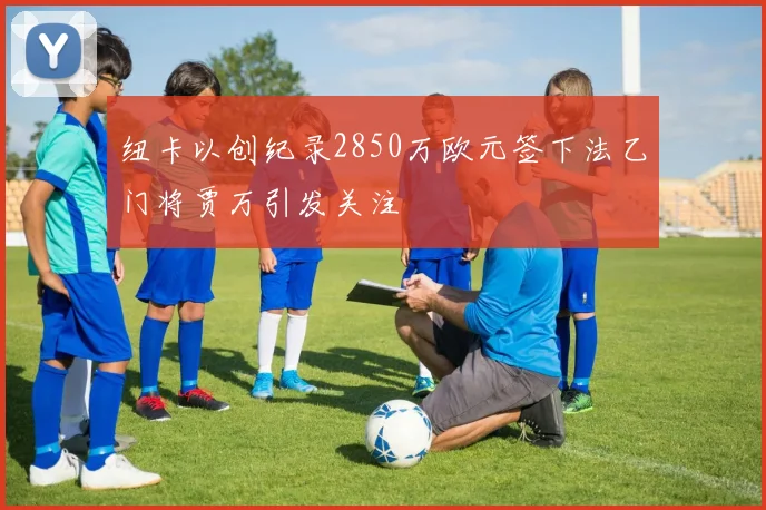 纽卡以创纪录2850万欧元签下法乙门将贾万引发关注