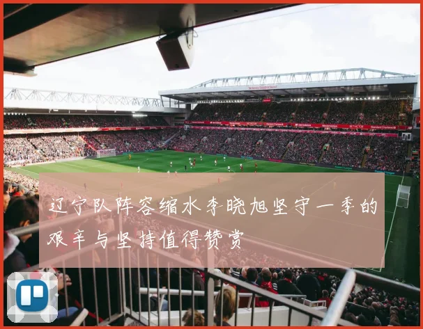 辽宁队阵容缩水李晓旭坚守一季的艰辛与坚持值得赞赏