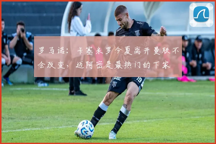 罗马诺：卡塞米罗今夏离开曼联不会改变，迈阿密是最热门的下家