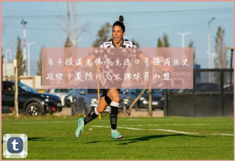 马卡报道老佛爷竞选口号强调历史延续今夏预计无大牌球员加盟