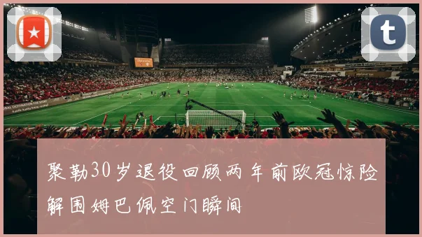 聚勒30岁退役回顾两年前欧冠惊险解围姆巴佩空门瞬间