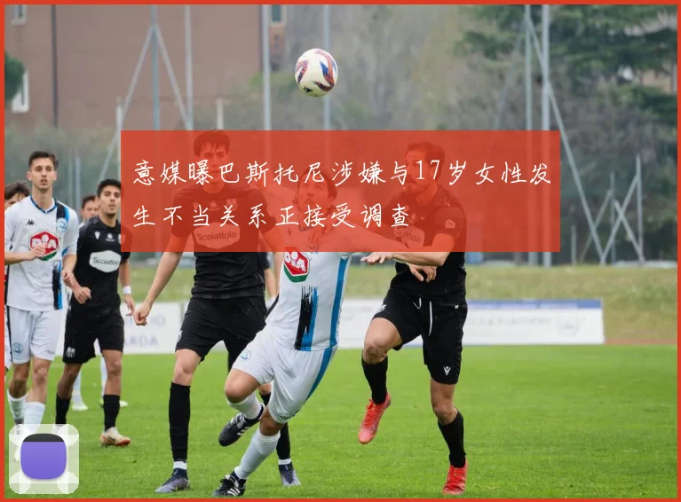 意媒曝巴斯托尼涉嫌与17岁女性发生不当关系正接受调查