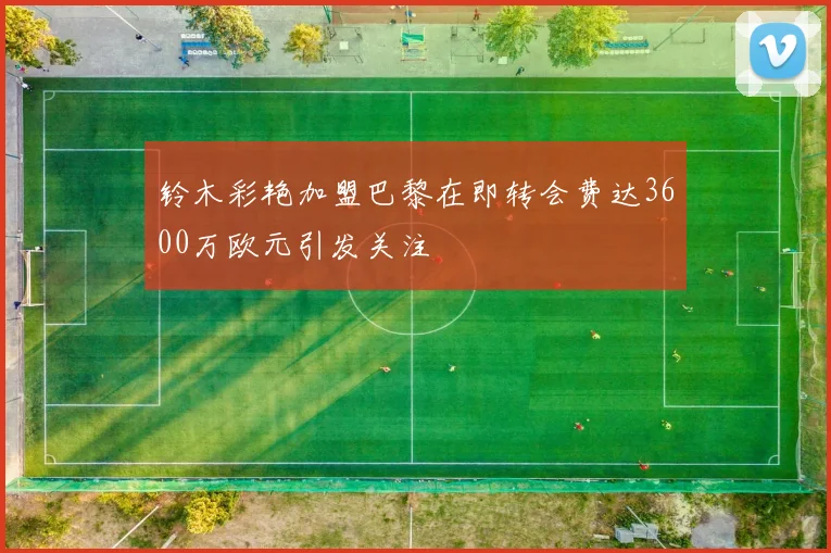 铃木彩艳加盟巴黎在即转会费达3600万欧元引发关注