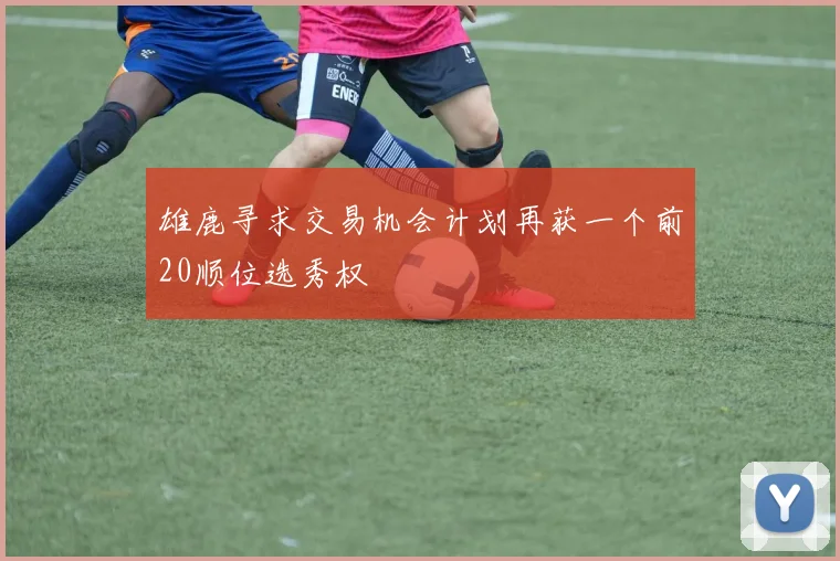 雄鹿寻求交易机会计划再获一个前20顺位选秀权