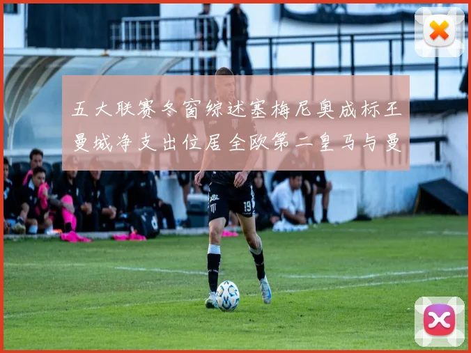 五大联赛冬窗综述塞梅尼奥成标王曼城净支出位居全欧第二皇马与曼联均未投入