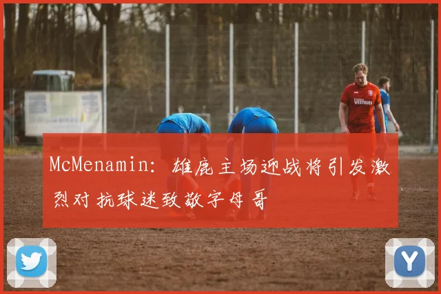 McMenamin：雄鹿主场迎战将引发激烈对抗球迷致敬字母哥