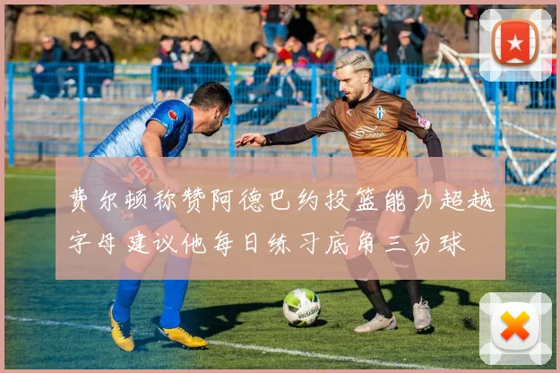 费尔顿称赞阿德巴约投篮能力超越字母建议他每日练习底角三分球