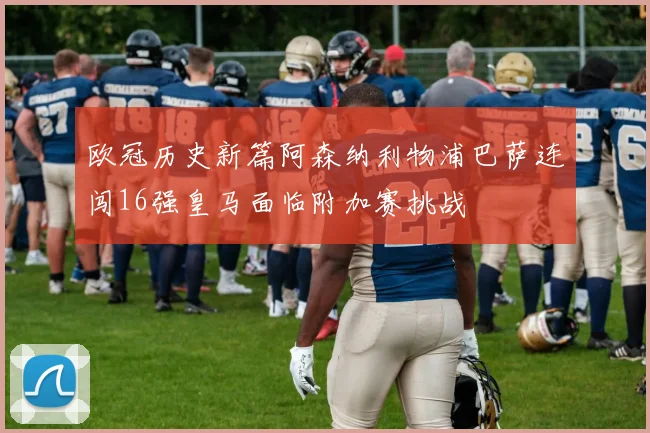 欧冠历史新篇阿森纳利物浦巴萨连闯16强皇马面临附加赛挑战