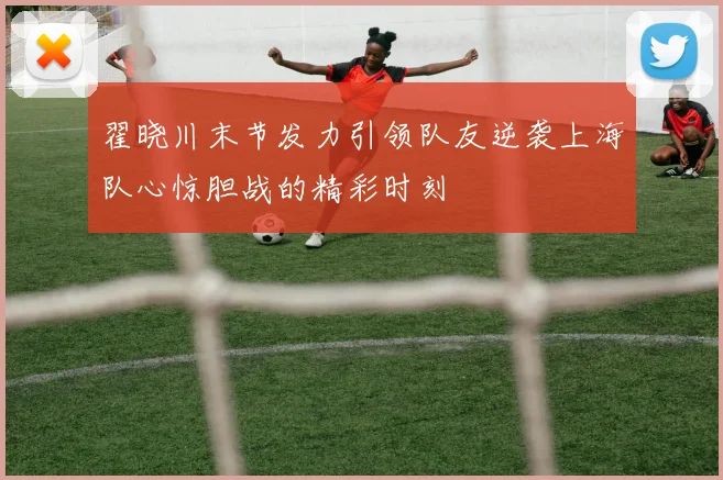 翟晓川末节发力引领队友逆袭上海队心惊胆战的精彩时刻