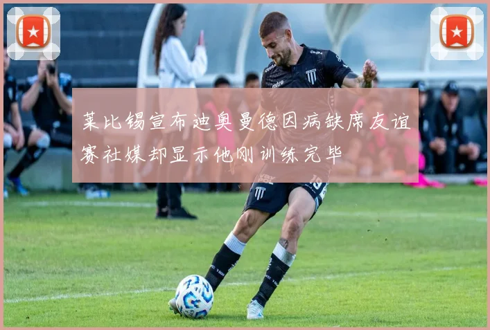 莱比锡宣布迪奥曼德因病缺席友谊赛社媒却显示他刚训练完毕