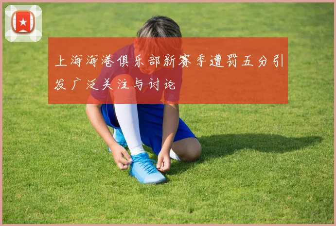 上海海港俱乐部新赛季遭罚五分引发广泛关注与讨论