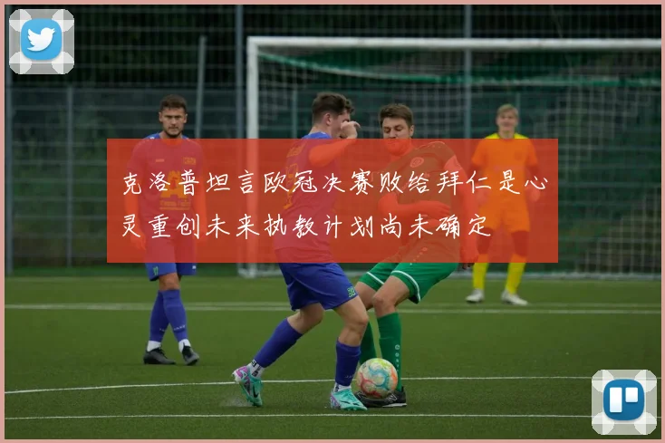 克洛普坦言欧冠决赛败给拜仁是心灵重创未来执教计划尚未确定