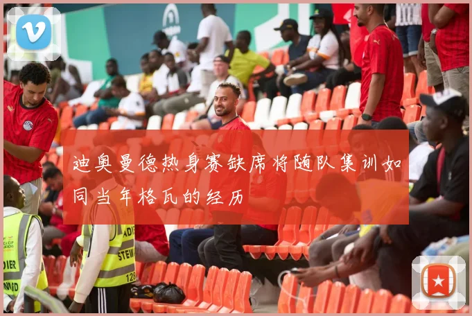 迪奥曼德热身赛缺席将随队集训如同当年格瓦的经历