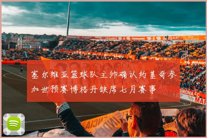 塞尔维亚篮球队主帅确认约基奇参加世预赛博格丹缺席七月赛事