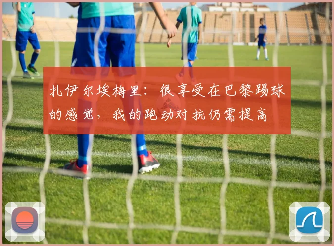 扎伊尔埃梅里：很享受在巴黎踢球的感觉，我的跑动对抗仍需提高