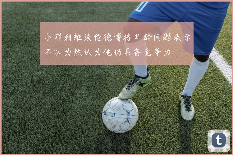 小邓利维谈伦德博格年龄问题表示不以为然认为他仍具备竞争力
