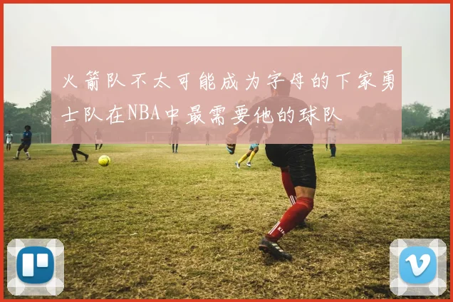 火箭队不太可能成为字母的下家勇士队在NBA中最需要他的球队