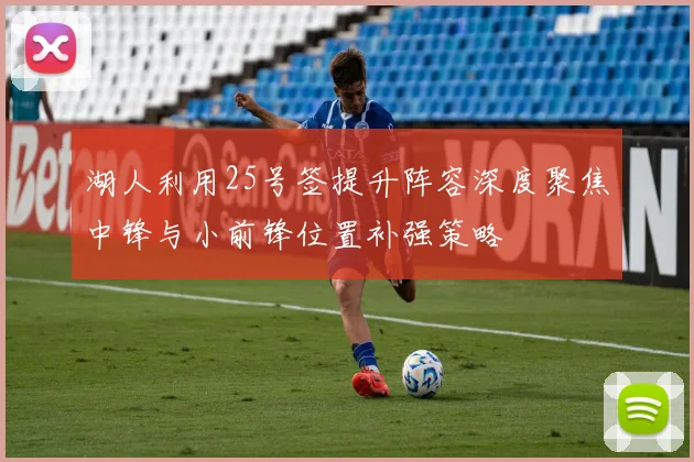 湖人利用25号签提升阵容深度聚焦中锋与小前锋位置补强策略