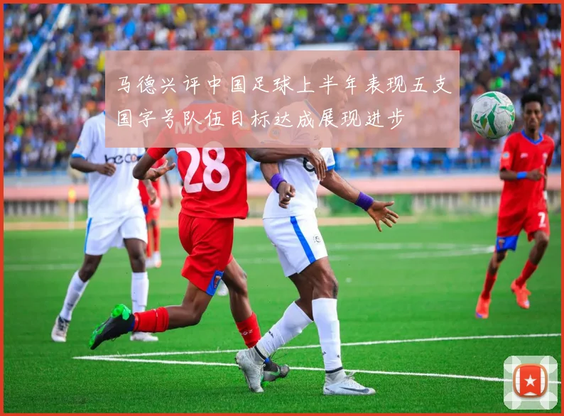 马德兴评中国足球上半年表现五支国字号队伍目标达成展现进步