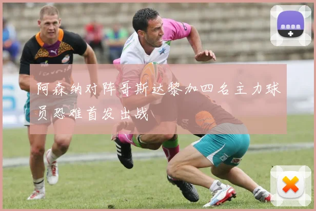 阿森纳对阵哥斯达黎加四名主力球员恐难首发出战