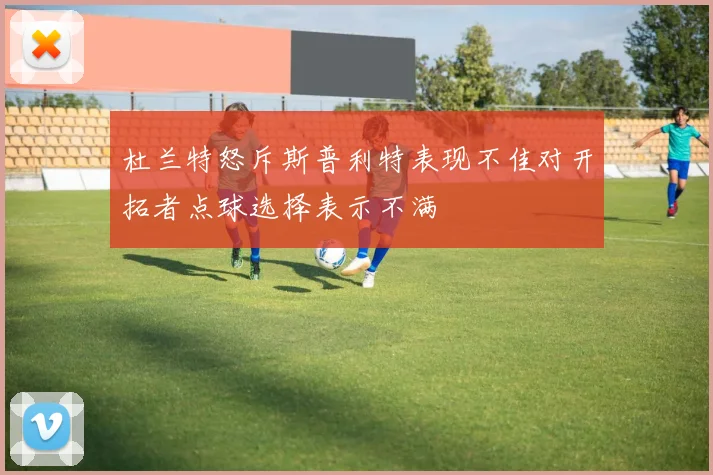 杜兰特怒斥斯普利特表现不佳对开拓者点球选择表示不满