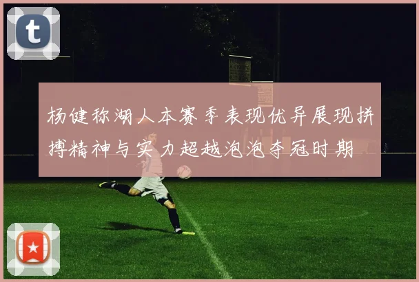 杨健称湖人本赛季表现优异展现拼搏精神与实力超越泡泡夺冠时期