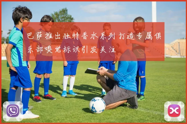 巴萨推出独特香水系列打造专属俱乐部嗅觉标识引发关注