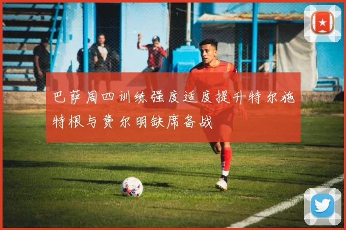 巴萨周四训练强度适度提升特尔施特根与费尔明缺席备战