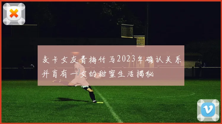麦卡女友青梅竹马2023年确认关系并育有一女的甜蜜生活揭秘