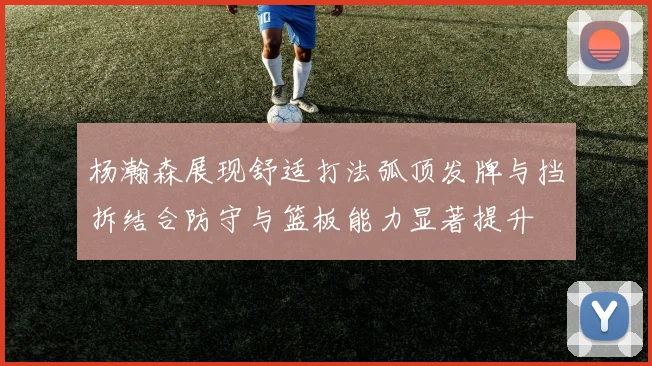 杨瀚森展现舒适打法弧顶发牌与挡拆结合防守与篮板能力显著提升