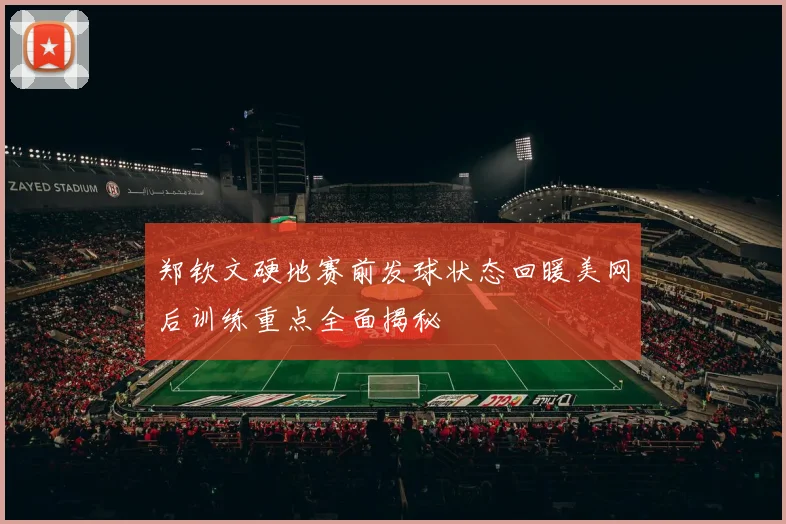 郑钦文硬地赛前发球状态回暖美网后训练重点全面揭秘